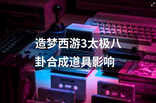 造梦西游3太极八卦合成道具影响-第1张-游戏信息-龙启网