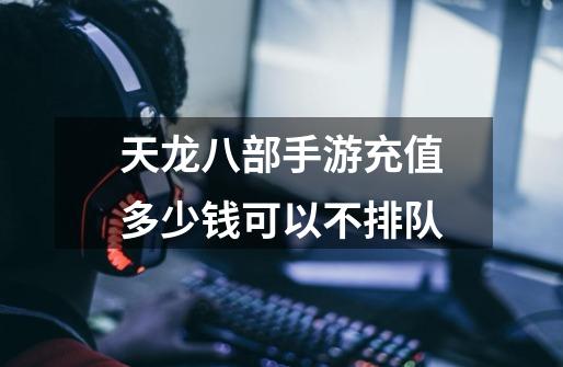 天龙八部手游充值多少钱可以不排队-第1张-游戏信息-龙启网