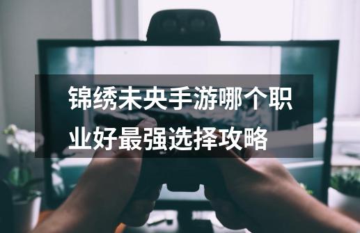 锦绣未央手游哪个职业好最强选择攻略-第1张-游戏信息-龙启网