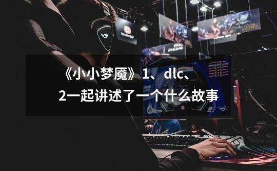 《小小梦魇》1、dlc、2一起讲述了一个什么故事-第1张-游戏信息-龙启网