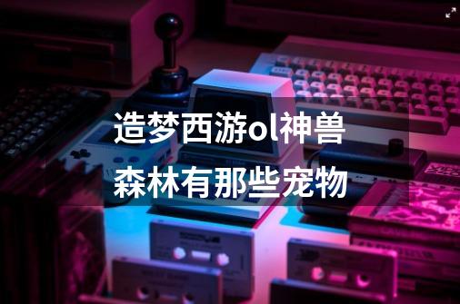 造梦西游ol神兽森林有那些宠物-第1张-游戏信息-龙启网