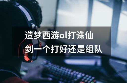 造梦西游ol打诛仙剑一个打好还是组队-第1张-游戏信息-龙启网