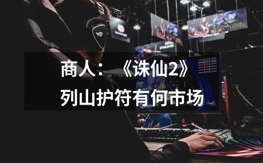 商人:《诛仙2》列山护符有何市场-第1张-游戏信息-龙启网