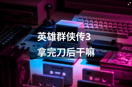 英雄群侠传3拿完刀后干嘛-第1张-游戏信息-龙启网