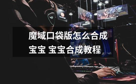 魔域口袋版怎么合成宝宝 宝宝合成教程-第1张-游戏信息-龙启网