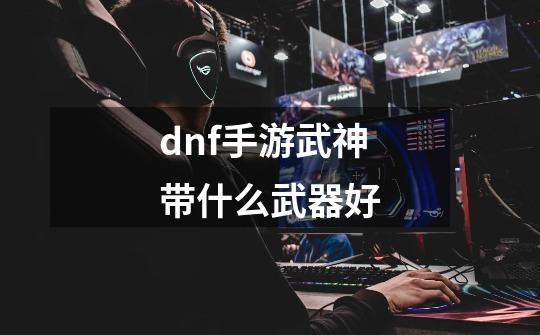 dnf手游武神带什么武器好-第1张-游戏信息-龙启网
