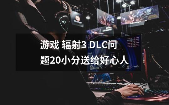 游戏 辐射3 DLC问题20小分送给好心人-第1张-游戏信息-龙启网