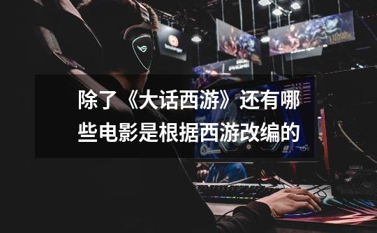 除了《大话西游》还有哪些电影是根据西游改编的-第1张-游戏信息-龙启网