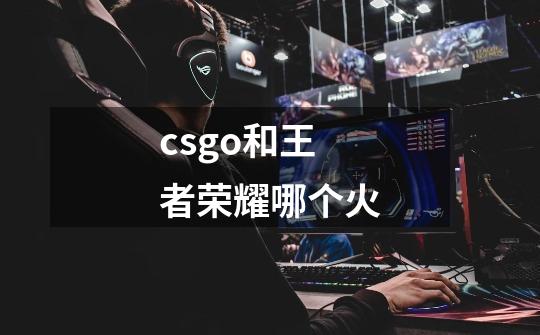 csgo和王者荣耀哪个火-第1张-游戏信息-龙启网