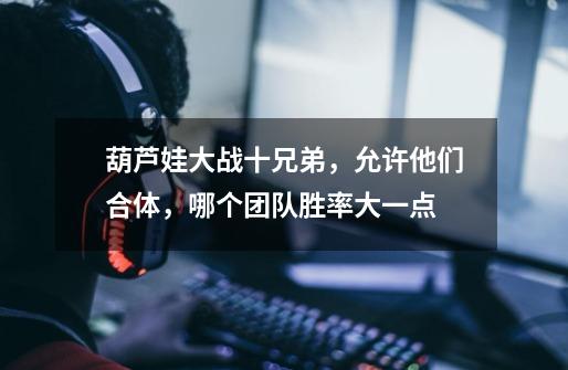 葫芦娃大战十兄弟,允许他们合体,哪个团队胜率大一点-第1张-游戏信息-龙启网