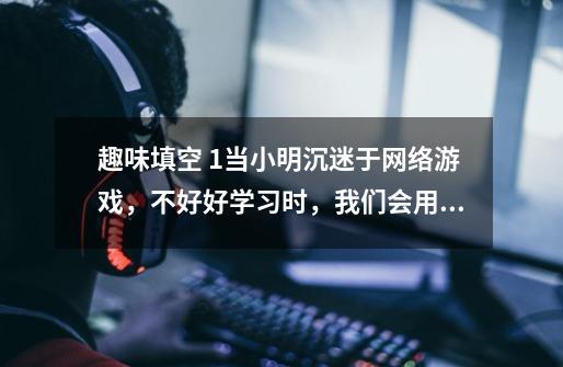 趣味填空 1.当小明沉迷于网络游戏,不好好学习时,我们会用韩愈的他:“______________-第1张-游戏信息-龙启网