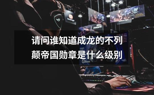 请问谁知道成龙的不列颠帝国勋章是什么级别-第1张-游戏信息-龙启网