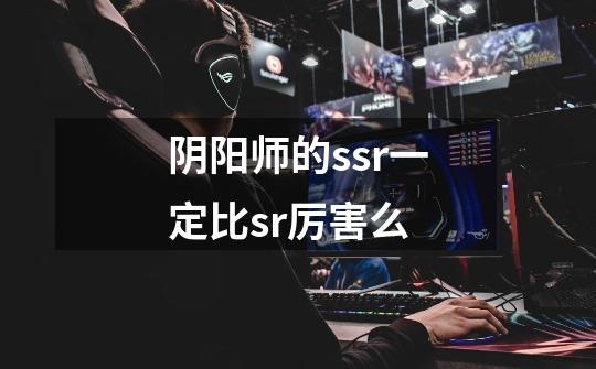 阴阳师的ssr一定比sr厉害么-第1张-游戏信息-龙启网
