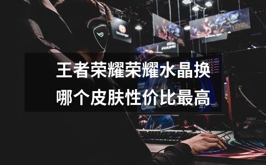 王者荣耀荣耀水晶换哪个皮肤性价比最高-第1张-游戏信息-龙启网