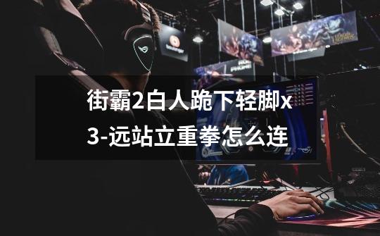 街霸2白人跪下轻脚x3-远站立重拳怎么连-第1张-游戏信息-龙启网