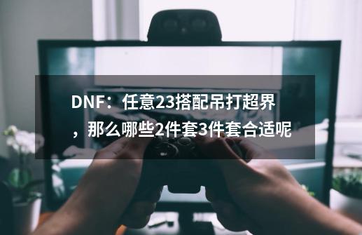 DNF:任意2+3搭配吊打超界,那么哪些2件套3件套合适呢-第1张-游戏信息-龙启网