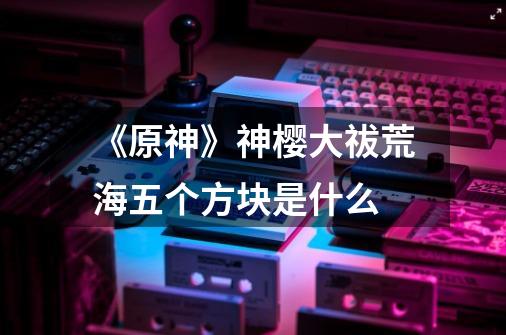 《原神》神樱大祓荒海五个方块是什么-第1张-游戏信息-龙启网