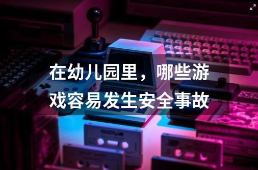 在幼儿园里,哪些游戏容易发生安全事故-第1张-游戏信息-龙启网