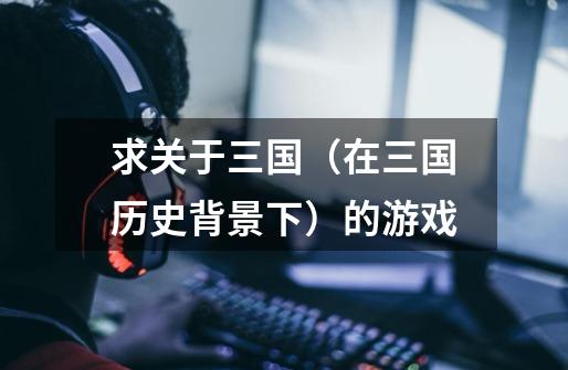 求关于三国(在三国历史背景下)的游戏-第1张-游戏信息-龙启网
