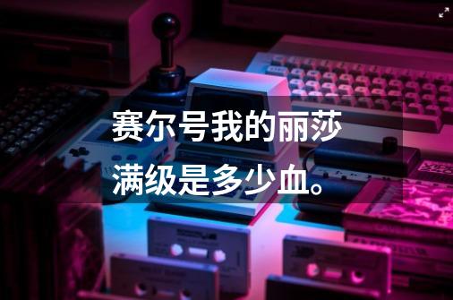 赛尔号我的丽莎满级是多少血。-第1张-游戏信息-龙启网