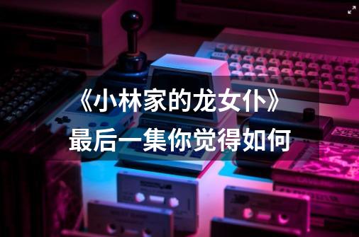 《小林家的龙女仆》最后一集你觉得如何-第1张-游戏信息-龙启网