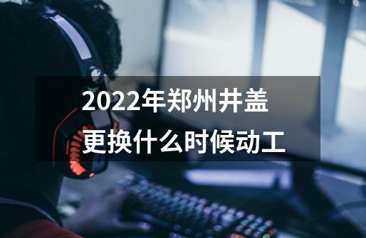 2022年郑州井盖更换什么时候动工-第1张-游戏信息-龙启网