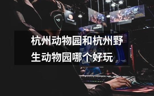 杭州动物园和杭州野生动物园哪个好玩-第1张-游戏信息-龙启网