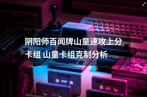 阴阳师百闻牌山童速攻上分卡组 山童卡组克制分析-第1张-游戏信息-龙启网