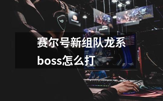 赛尔号新组队龙系boss怎么打-第1张-游戏信息-龙启网