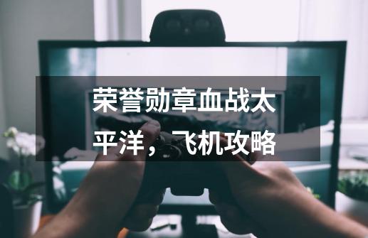 荣誉勋章血战太平洋,飞机攻略-第1张-游戏信息-龙启网