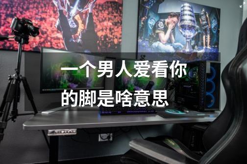 一个男人爱看你的脚是啥意思-第1张-游戏信息-龙启网