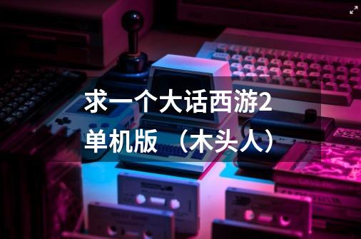 求一个大话西游2 单机版 （木头人）-第1张-游戏信息-龙启网