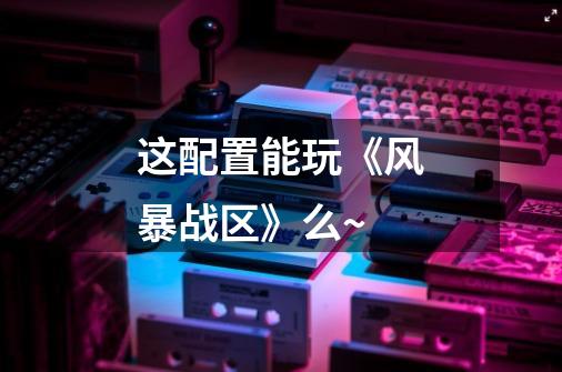 这配置能玩《风暴战区》么~-第1张-游戏信息-龙启网