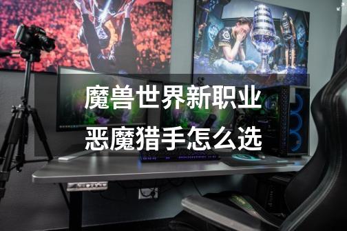 魔兽世界新职业恶魔猎手怎么选-第1张-游戏信息-龙启网