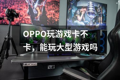 OPPO玩游戏卡不卡，能玩大型游戏吗-第1张-游戏信息-龙启网