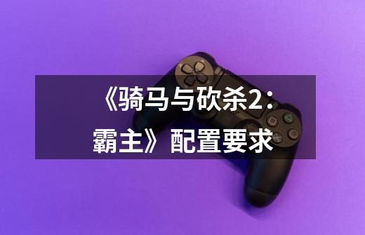 《骑马与砍杀2:霸主》配置要求-第1张-游戏信息-龙启网