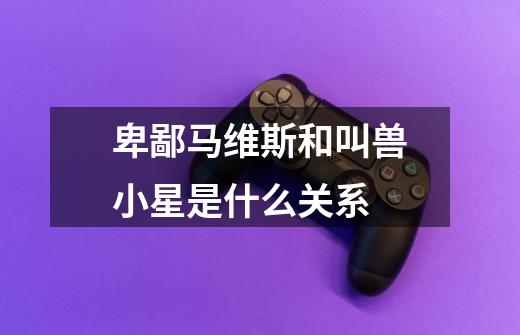 卑鄙马维斯和叫兽小星是什么关系-第1张-游戏信息-龙启网
