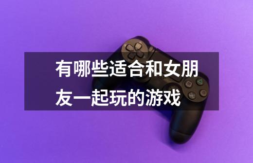 有哪些适合和女朋友一起玩的游戏-第1张-游戏信息-龙启网