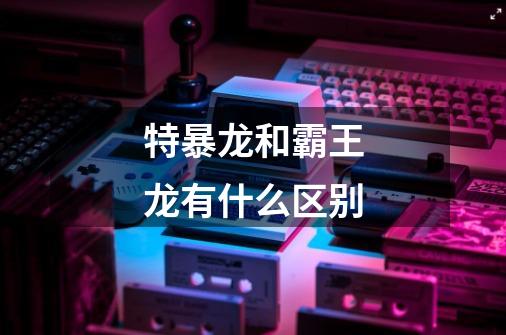 特暴龙和霸王龙有什么区别-第1张-游戏信息-龙启网