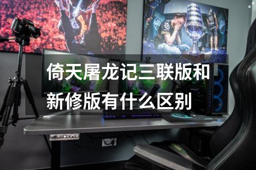 倚天屠龙记三联版和新修版有什么区别-第1张-游戏信息-龙启网