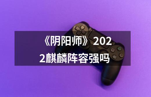 《阴阳师》2022麒麟阵容强吗-第1张-游戏信息-龙启网