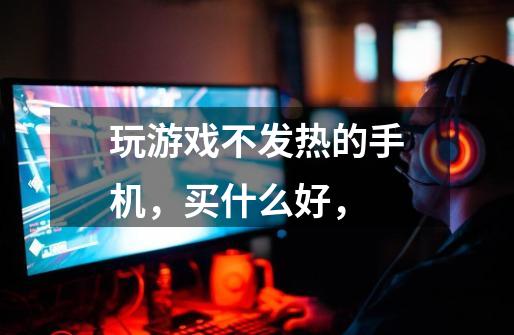 玩游戏不发热的手机,买什么好,-第1张-游戏信息-龙启网