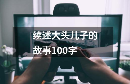 续述大头儿子的故事100字-第1张-游戏信息-龙启网