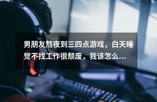 男朋友熬夜到三四点游戏,白天睡觉不找工作很颓废,我该怎么救他-第1张-游戏信息-龙启网