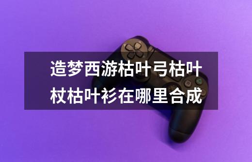造梦西游枯叶弓+枯叶杖+枯叶衫在哪里合成-第1张-游戏信息-龙启网