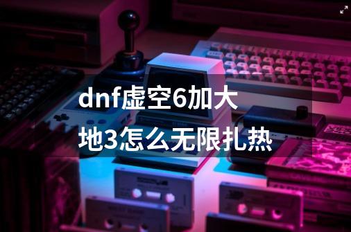 dnf虚空6加大地3怎么无限扎热-第1张-游戏信息-龙启网