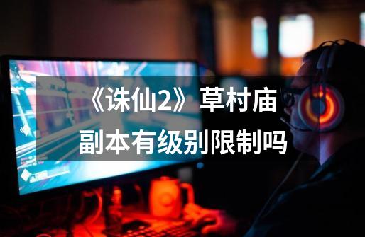 《诛仙2》草村庙副本有级别限制吗-第1张-游戏信息-龙启网