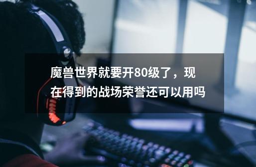 魔兽世界就要开80级了，现在得到的战场荣誉还可以用吗-第1张-游戏信息-龙启网