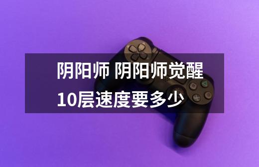 阴阳师 阴阳师觉醒10层速度要多少-第1张-游戏信息-龙启网