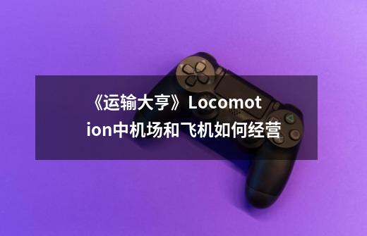 《运输大亨》Locomotion中机场和飞机如何经营-第1张-游戏信息-龙启网